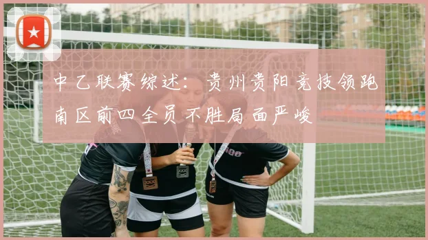 中乙联赛综述：贵州贵阳竞技领跑南区前四全员不胜局面严峻