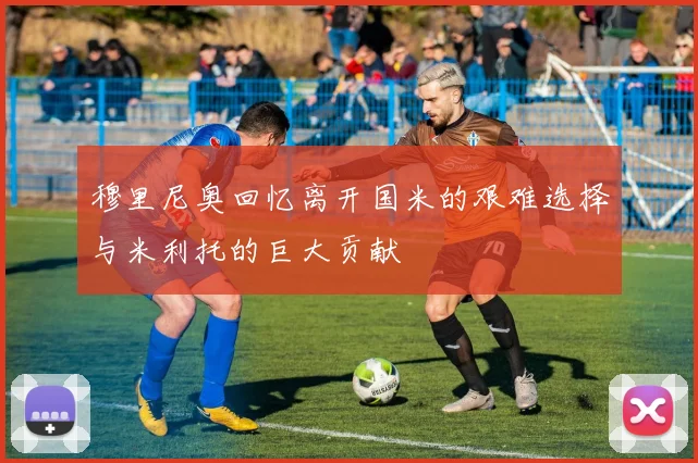 穆里尼奥回忆离开国米的艰难选择与米利托的巨大贡献