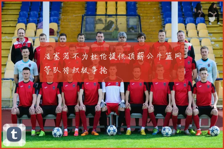 活塞若不为杜伦提供顶薪公牛篮网等队将积极争抢