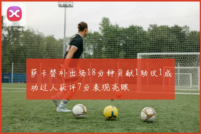 萨卡替补出场18分钟贡献1助攻1成功过人获评7分表现亮眼