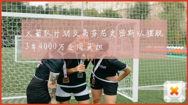 火箭队计划交易芬尼史密斯以摆脱3年4000万合同负担