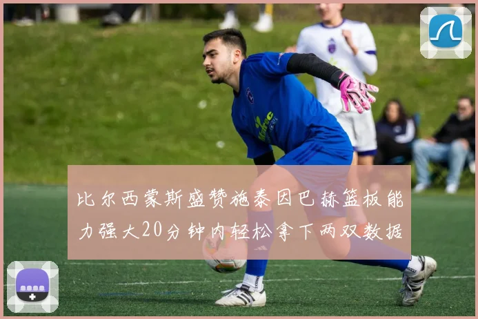 比尔西蒙斯盛赞施泰因巴赫篮板能力强大20分钟内轻松拿下两双数据