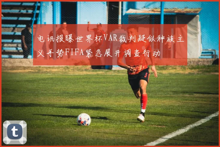 电讯报曝世界杯VAR裁判疑似种族主义手势FIFA紧急展开调查行动