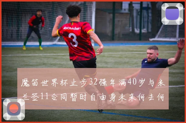 魔笛世界杯止步32强年满40岁与米兰签11合同暂时自由身未来何去何从