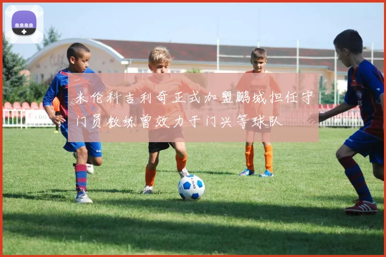 米伦科吉利奇正式加盟鹏城担任守门员教练曾效力于门兴等球队