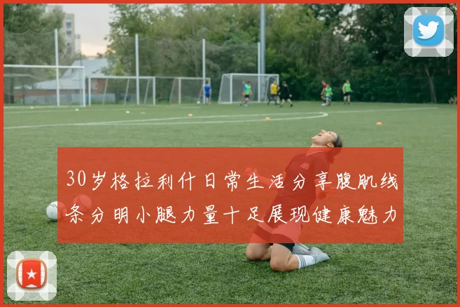 30岁格拉利什日常生活分享腹肌线条分明小腿力量十足展现健康魅力
