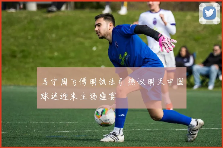 马宁周飞傅明执法引热议明天中国球迷迎来主场盛宴