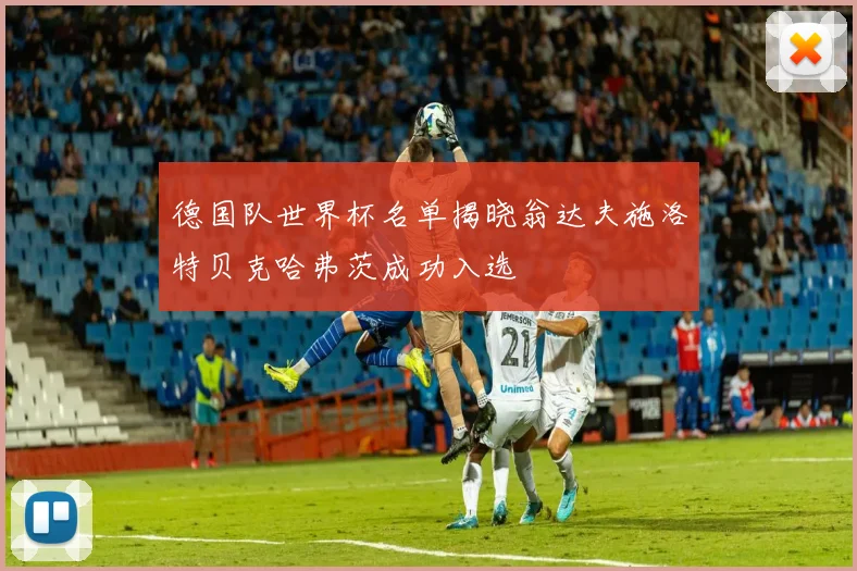 德国队世界杯名单揭晓翁达夫施洛特贝克哈弗茨成功入选