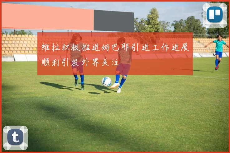 维拉积极推进姆巴耶引进工作进展顺利引发外界关注
