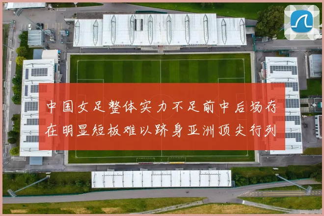 中国女足整体实力不足前中后场存在明显短板难以跻身亚洲顶尖行列