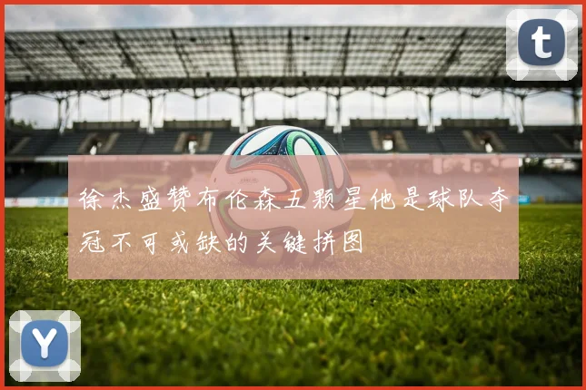 徐杰盛赞布伦森五颗星他是球队夺冠不可或缺的关键拼图