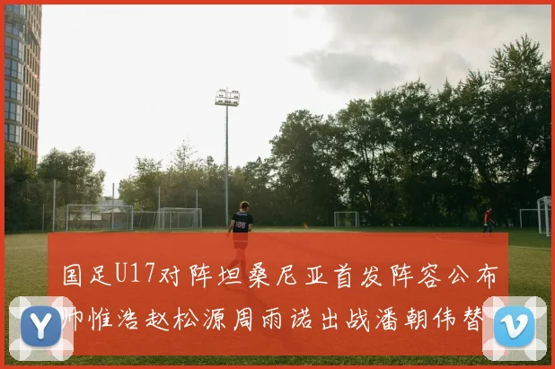 国足U17对阵坦桑尼亚首发阵容公布帅惟浩赵松源周雨诺出战潘朝伟替补