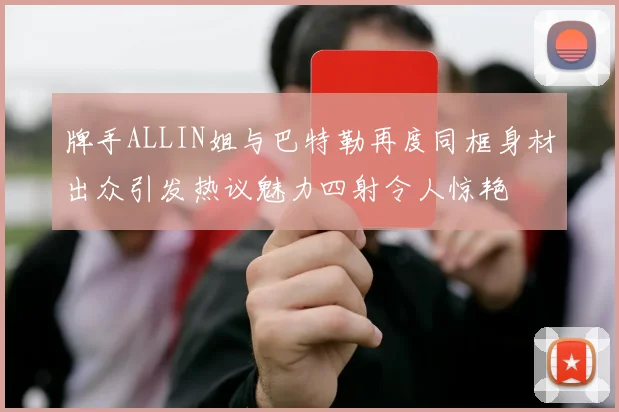 牌手ALLIN姐与巴特勒再度同框身材出众引发热议魅力四射令人惊艳