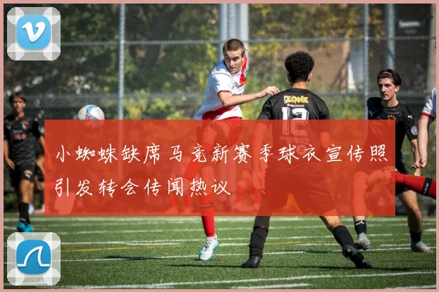 小蜘蛛缺席马竞新赛季球衣宣传照引发转会传闻热议