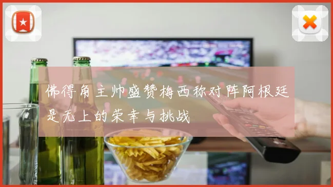 佛得角主帅盛赞梅西称对阵阿根廷是无上的荣幸与挑战